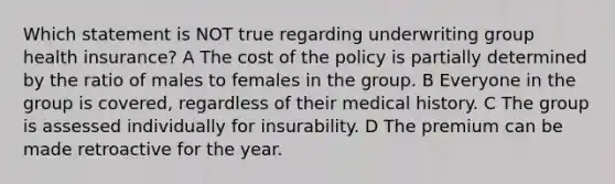 Which statement is NOT true regarding underwriting group health insurance? A The cost of the policy is partially determined by the ratio of males to females in the group. B Everyone in the group is covered, regardless of their medical history. C The group is assessed individually for insurability. D The premium can be made retroactive for the year.