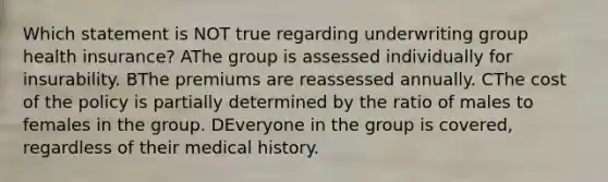 Which statement is NOT true regarding underwriting group health insurance? AThe group is assessed individually for insurability. BThe premiums are reassessed annually. CThe cost of the policy is partially determined by the ratio of males to females in the group. DEveryone in the group is covered, regardless of their medical history.