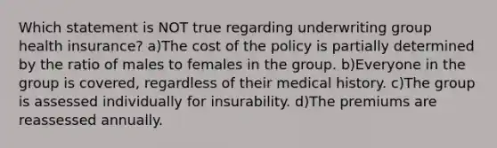 Which statement is NOT true regarding underwriting group health insurance? a)The cost of the policy is partially determined by the ratio of males to females in the group. b)Everyone in the group is covered, regardless of their medical history. c)The group is assessed individually for insurability. d)The premiums are reassessed annually.