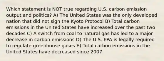 Which statement is NOT true regarding U.S. carbon emission output and politics? A) The United States was the only developed nation that did not sign the Kyoto Protocol B) Total carbon emissions in the United States have increased over the past two decades C) A switch from coal to natural gas has led to a major decrease in carbon emissions D) The U.S. EPA is legally required to regulate greenhouse gases E) Total carbon emissions in the United States have decreased since 2007