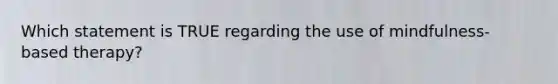 Which statement is TRUE regarding the use of mindfulness-based therapy?