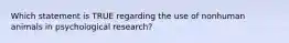 Which statement is TRUE regarding the use of nonhuman animals in psychological research?