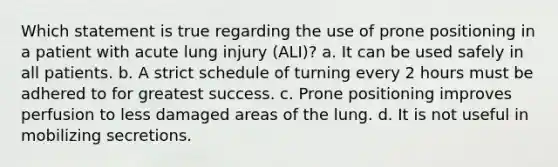 Which statement is true regarding the use of prone positioning in a patient with acute lung injury (ALI)? a. It can be used safely in all patients. b. A strict schedule of turning every 2 hours must be adhered to for greatest success. c. Prone positioning improves perfusion to less damaged areas of the lung. d. It is not useful in mobilizing secretions.