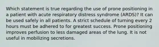 Which statement is true regarding the use of prone positioning in a patient with acute respiratory distress syndrome (ARDS)? It can be used safely in all patients. A strict schedule of turning every 2 hours must be adhered to for greatest success. Prone positioning improves perfusion to less damaged areas of the lung. It is not useful in mobilizing secretions.