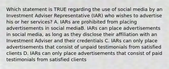 Which statement is TRUE regarding the use of social media by an Investment Adviser Representative (IAR) who wishes to advertise his or her services? A. IARs are prohibited from placing advertisements in social mediaB. IARs can place advertisements in social media, as long as they disclose their affiliation with an Investment Adviser and their credentials C. IARs can only place advertisements that consist of unpaid testimonials from satisfied clients D. IARs can only place advertisements that consist of paid testimonials from satisfied clients