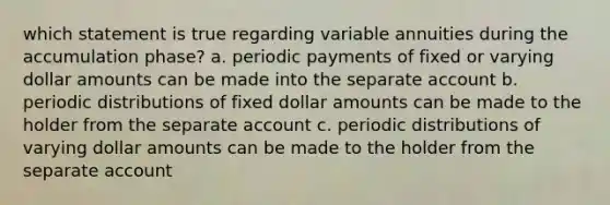 which statement is true regarding variable annuities during the accumulation phase? a. periodic payments of fixed or varying dollar amounts can be made into the separate account b. periodic distributions of fixed dollar amounts can be made to the holder from the separate account c. periodic distributions of varying dollar amounts can be made to the holder from the separate account