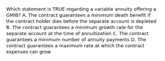 Which statement is TRUE regarding a variable annuity offering a GMIB? A. The contract guarantees a minimum death benefit if the contract holder dies before the separate account is depleted B. The contract guarantees a minimum growth rate for the separate account at the time of annuitization C. The contract guarantees a minimum number of annuity payments D. The contract guarantees a maximum rate at which the contract expenses can grow