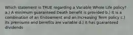 Which statement is TRUE regarding a Variable Whole Life policy? a.) A minimum guaranteed Death benefit is provided b.) It is a combination of an Endowment and an Increasing Term policy c.) Its premiums and benefits are variable d.) It has guaranteed dividends