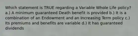 Which statement is TRUE regarding a Variable Whole Life policy? a.) A minimum guaranteed Death benefit is provided b.) It is a combination of an Endowment and an Increasing Term policy c.) Its premiums and benefits are variable d.) It has guaranteed dividends