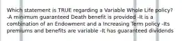 Which statement is TRUE regarding a Variable Whole Life policy? -A minimum guaranteed Death benefit is provided -It is a combination of an Endowment and a Increasing Term policy -Its premiums and benefits are variable -It has guaranteed dividends