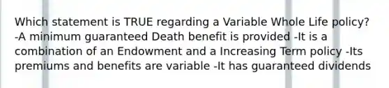 Which statement is TRUE regarding a Variable Whole Life policy? -A minimum guaranteed Death benefit is provided -It is a combination of an Endowment and a Increasing Term policy -Its premiums and benefits are variable -It has guaranteed dividends