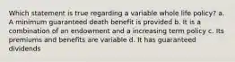 Which statement is true regarding a variable whole life policy? a. A minimum guaranteed death benefit is provided b. It is a combination of an endowment and a increasing term policy c. Its premiums and benefits are variable d. It has guaranteed dividends