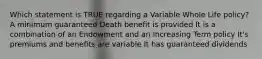 Which statement is TRUE regarding a Variable Whole Life policy? A minimum guaranteed Death benefit is provided It is a combination of an Endowment and an Increasing Term policy It's premiums and benefits are variable It has guaranteed dividends