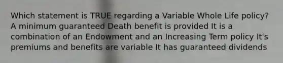 Which statement is TRUE regarding a Variable Whole Life policy? A minimum guaranteed Death benefit is provided It is a combination of an Endowment and an Increasing Term policy It's premiums and benefits are variable It has guaranteed dividends