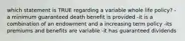 which statement is TRUE regarding a variable whole life policy? -a minimum guaranteed death benefit is provided -it is a combination of an endowment and a increasing term policy -its premiums and benefits are variable -it has guaranteed dividends