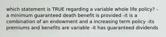 which statement is TRUE regarding a variable whole life policy? -a minimum guaranteed death benefit is provided -it is a combination of an endowment and a increasing term policy -its premiums and benefits are variable -it has guaranteed dividends