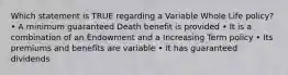 Which statement is TRUE regarding a Variable Whole Life policy? • A minimum guaranteed Death benefit is provided • It is a combination of an Endowment and a Increasing Term policy • Its premiums and benefits are variable • It has guaranteed dividends