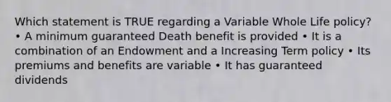 Which statement is TRUE regarding a Variable Whole Life policy? • A minimum guaranteed Death benefit is provided • It is a combination of an Endowment and a Increasing Term policy • Its premiums and benefits are variable • It has guaranteed dividends