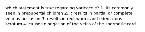 which statement is true regarding varicocele? 1. its commonly seen in prepubertal children 2. it results in partial or complete venous occlusion 3. results in red, warm, and edematous scrotum 4. causes elongation of the veins of the spermatic cord