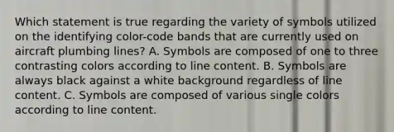 Which statement is true regarding the variety of symbols utilized on the identifying color-code bands that are currently used on aircraft plumbing lines? A. Symbols are composed of one to three contrasting colors according to line content. B. Symbols are always black against a white background regardless of line content. C. Symbols are composed of various single colors according to line content.