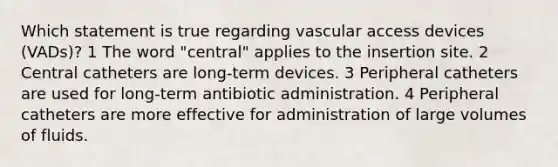 Which statement is true regarding vascular access devices (VADs)? 1 The word "central" applies to the insertion site. 2 Central catheters are long-term devices. 3 Peripheral catheters are used for long-term antibiotic administration. 4 Peripheral catheters are more effective for administration of large volumes of fluids.