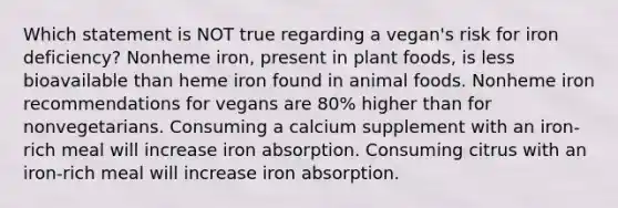 Which statement is NOT true regarding a vegan's risk for iron deficiency? Nonheme iron, present in plant foods, is less bioavailable than heme iron found in animal foods. Nonheme iron recommendations for vegans are 80% higher than for nonvegetarians. Consuming a calcium supplement with an iron-rich meal will increase iron absorption. Consuming citrus with an iron-rich meal will increase iron absorption.