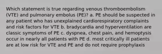 Which statement is true regarding venous thromboembolism (VTE) and pulmonary embolus (PE)? a. PE should be suspected in any patient who has unexplained cardiorespiratory complaints and risk factors for VTE b. bradycardia and hyperventilation are classic symptoms of PE c. dyspnea, chest pain, and hemoptysis occur in nearly all patients with PE d. most critically ill patients are at low risk for VTE and PE and do not require prophylaxis