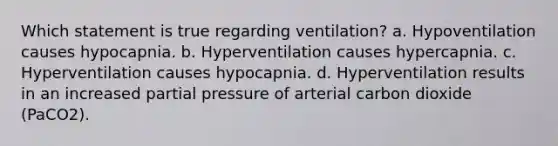 Which statement is true regarding ventilation? a. Hypoventilation causes hypocapnia. b. Hyperventilation causes hypercapnia. c. Hyperventilation causes hypocapnia. d. Hyperventilation results in an increased partial pressure of arterial carbon dioxide (PaCO2).