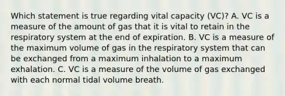 Which statement is true regarding vital capacity (VC)? A. VC is a measure of the amount of gas that it is vital to retain in the respiratory system at the end of expiration. B. VC is a measure of the maximum volume of gas in the respiratory system that can be exchanged from a maximum inhalation to a maximum exhalation. C. VC is a measure of the volume of <a href='https://www.questionai.com/knowledge/kU8LNOksTA-gas-exchange' class='anchor-knowledge'>gas exchange</a>d with each normal tidal volume breath.