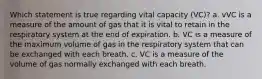 Which statement is true regarding vital capacity (VC)? a. vVC is a measure of the amount of gas that it is vital to retain in the respiratory system at the end of expiration. b. VC is a measure of the maximum volume of gas in the respiratory system that can be exchanged with each breath. c. VC is a measure of the volume of gas normally exchanged with each breath.