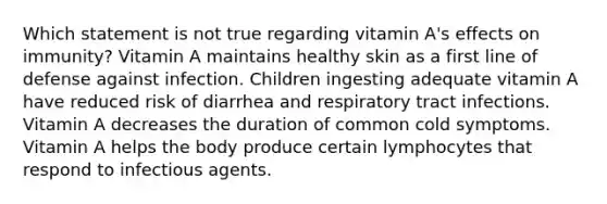 Which statement is not true regarding vitamin A's effects on immunity? Vitamin A maintains healthy skin as a first line of defense against infection. Children ingesting adequate vitamin A have reduced risk of diarrhea and respiratory tract infections. Vitamin A decreases the duration of common cold symptoms. Vitamin A helps the body produce certain lymphocytes that respond to infectious agents.