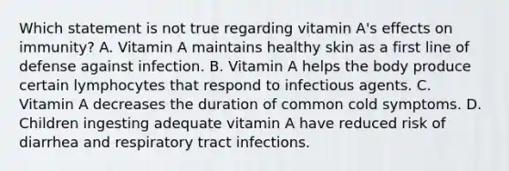 Which statement is not true regarding vitamin A's effects on immunity? A. Vitamin A maintains healthy skin as a first line of defense against infection. B. Vitamin A helps the body produce certain lymphocytes that respond to infectious agents. C. Vitamin A decreases the duration of common cold symptoms. D. Children ingesting adequate vitamin A have reduced risk of diarrhea and respiratory tract infections.