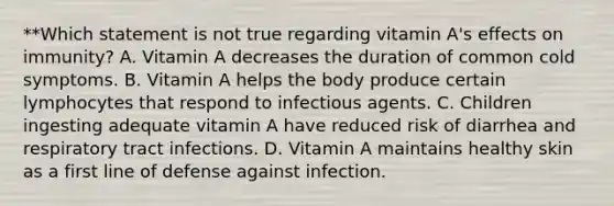 **Which statement is not true regarding vitamin A's effects on immunity? A. Vitamin A decreases the duration of common cold symptoms. B. Vitamin A helps the body produce certain lymphocytes that respond to infectious agents. C. Children ingesting adequate vitamin A have reduced risk of diarrhea and respiratory tract infections. D. Vitamin A maintains healthy skin as a first line of defense against infection.