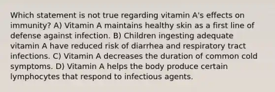 Which statement is not true regarding vitamin A's effects on immunity? A) Vitamin A maintains healthy skin as a first line of defense against infection. B) Children ingesting adequate vitamin A have reduced risk of diarrhea and respiratory tract infections. C) Vitamin A decreases the duration of common cold symptoms. D) Vitamin A helps the body produce certain lymphocytes that respond to infectious agents.