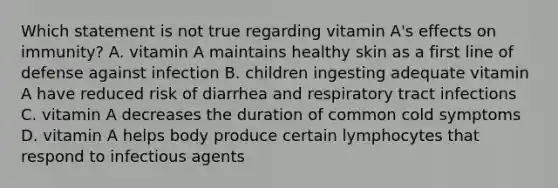 Which statement is not true regarding vitamin A's effects on immunity? A. vitamin A maintains healthy skin as a first line of defense against infection B. children ingesting adequate vitamin A have reduced risk of diarrhea and respiratory tract infections C. vitamin A decreases the duration of common cold symptoms D. vitamin A helps body produce certain lymphocytes that respond to infectious agents