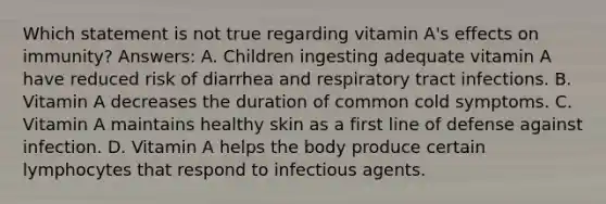 Which statement is not true regarding vitamin A's effects on immunity? Answers: A. Children ingesting adequate vitamin A have reduced risk of diarrhea and respiratory tract infections. B. Vitamin A decreases the duration of common cold symptoms. C. Vitamin A maintains healthy skin as a first line of defense against infection. D. Vitamin A helps the body produce certain lymphocytes that respond to infectious agents.