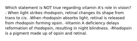 Which statement is NOT true regarding vitamin A's role in vision? - When light strikes rhodopsin, retinal changes its shape from trans to cis. -When rhodopsin absorbs light, retinal is released from rhodopsin forming opsin. -Vitamin A deficiency delays reformation of rhodopsin, resulting in night blindness. -Rhodopsin is a pigment made up of opsin and retinal.