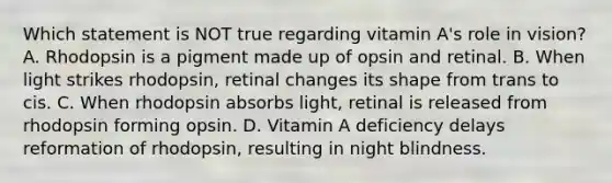 Which statement is NOT true regarding vitamin A's role in vision? A. Rhodopsin is a pigment made up of opsin and retinal. B. When light strikes rhodopsin, retinal changes its shape from trans to cis. C. When rhodopsin absorbs light, retinal is released from rhodopsin forming opsin. D. Vitamin A deficiency delays reformation of rhodopsin, resulting in night blindness.