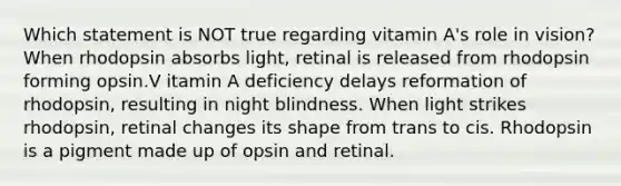 Which statement is NOT true regarding vitamin A's role in vision? When rhodopsin absorbs light, retinal is released from rhodopsin forming opsin.V itamin A deficiency delays reformation of rhodopsin, resulting in night blindness. When light strikes rhodopsin, retinal changes its shape from trans to cis. Rhodopsin is a pigment made up of opsin and retinal.