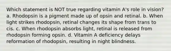 Which statement is NOT true regarding vitamin A's role in vision? a. Rhodopsin is a pigment made up of opsin and retinal. b. When light strikes rhodopsin, retinal changes its shape from trans to cis. c. When rhodopsin absorbs light, retinal is released from rhodopsin forming opsin. d. Vitamin A deficiency delays reformation of rhodopsin, resulting in night blindness.