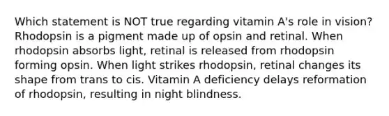 Which statement is NOT true regarding vitamin A's role in vision? Rhodopsin is a pigment made up of opsin and retinal. When rhodopsin absorbs light, retinal is released from rhodopsin forming opsin. When light strikes rhodopsin, retinal changes its shape from trans to cis. Vitamin A deficiency delays reformation of rhodopsin, resulting in night blindness.