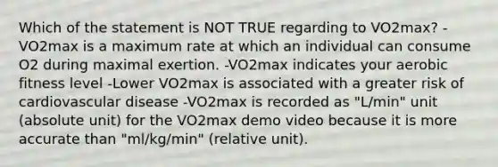 Which of the statement is NOT TRUE regarding to VO2max? -VO2max is a maximum rate at which an individual can consume O2 during maximal exertion. -VO2max indicates your aerobic fitness level -Lower VO2max is associated with a greater risk of cardiovascular disease -VO2max is recorded as "L/min" unit (absolute unit) for the VO2max demo video because it is more accurate than "ml/kg/min" (relative unit).