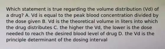 Which statement is true regarding the volume distribution (Vd) of a drug? A. Vd is equal to the peak blood concentration divided by the dose given B. Vd is the theoretical volume in liters into which the drug distributes C. the higher the Vd, the lower is the dose needed to reach the desired blood level of drug D. the Vd is the principle determinant of the dosing interval