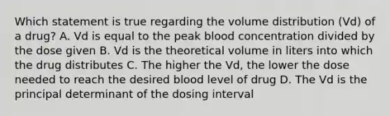 Which statement is true regarding the volume distribution (Vd) of a drug? A. Vd is equal to the peak blood concentration divided by the dose given B. Vd is the theoretical volume in liters into which the drug distributes C. The higher the Vd, the lower the dose needed to reach the desired blood level of drug D. The Vd is the principal determinant of the dosing interval