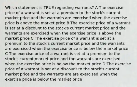 Which statement is TRUE regarding warrants? A The exercise price of a warrant is set at a premium to the stock's current market price and the warrants are exercised when the exercise price is above the market price B The exercise price of a warrant is set at a discount to the stock's current market price and the warrants are exercised when the exercise price is above the market price C The exercise price of a warrant is set at a premium to the stock's current market price and the warrants are exercised when the exercise price is below the market price C The exercise price of a warrant is set at a premium to the stock's current market price and the warrants are exercised when the exercise price is below the market price D The exercise price of a warrant is set at a discount to the stock's current market price and the warrants are are exercised when the exercise price is below the market price