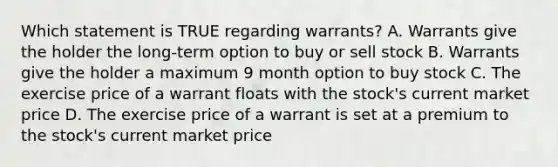 Which statement is TRUE regarding warrants? A. Warrants give the holder the long-term option to buy or sell stock B. Warrants give the holder a maximum 9 month option to buy stock C. The exercise price of a warrant floats with the stock's current market price D. The exercise price of a warrant is set at a premium to the stock's current market price