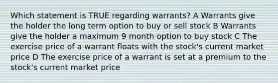 Which statement is TRUE regarding warrants? A Warrants give the holder the long term option to buy or sell stock B Warrants give the holder a maximum 9 month option to buy stock C The exercise price of a warrant floats with the stock's current market price D The exercise price of a warrant is set at a premium to the stock's current market price