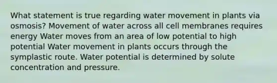 What statement is true regarding water movement in plants via osmosis? Movement of water across all cell membranes requires energy Water moves from an area of low potential to high potential Water movement in plants occurs through the symplastic route. Water potential is determined by solute concentration and pressure.