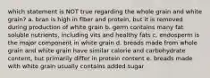 which statement is NOT true regarding the whole grain and white grain? a. bran is high in fiber and protein, but it is removed during production of white grain b. germ contains many fat soluble nutrients, including vits and healthy fats c. endosperm is the major component in white grain d. breads made from whole grain and white grain have similar calorie and carbohydrate content, but primarily differ in protein content e. breads made with white grain usually contains added sugar