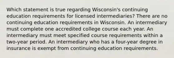 Which statement is true regarding Wisconsin's continuing education requirements for licensed intermediaries? There are no continuing education requirements in Wisconsin. An intermediary must complete one accredited college course each year. An intermediary must meet specified course requirements within a two-year period. An intermediary who has a four-year degree in insurance is exempt from continuing education requirements.